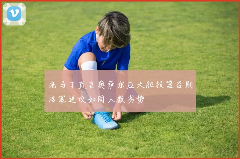 老马丁直言奥萨尔应大胆投篮否则活塞进攻如同人数劣势