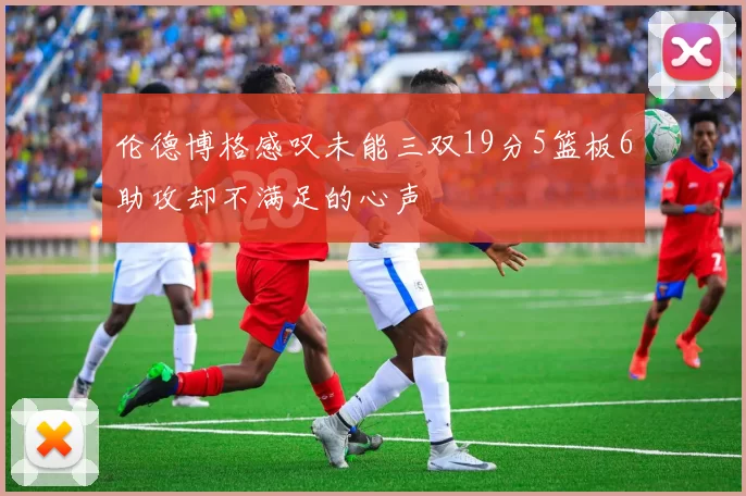 伦德博格感叹未能三双19分5篮板6助攻却不满足的心声