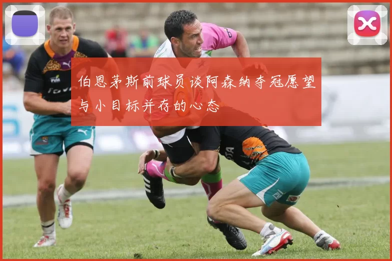 伯恩茅斯前球员谈阿森纳夺冠愿望与小目标并存的心态