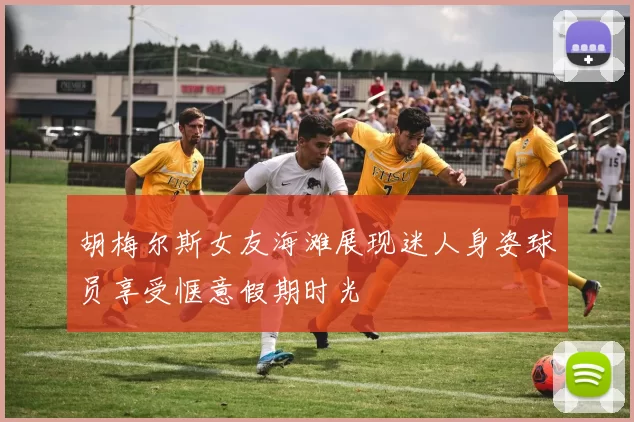 胡梅尔斯女友海滩展现迷人身姿球员享受惬意假期时光