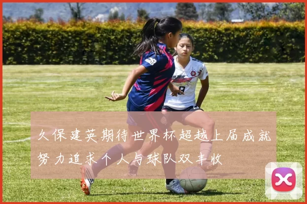 久保建英期待世界杯超越上届成就努力追求个人与球队双丰收