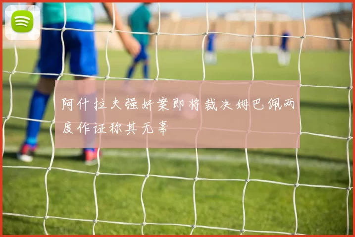 阿什拉夫强奸案即将裁决姆巴佩两度作证称其无辜