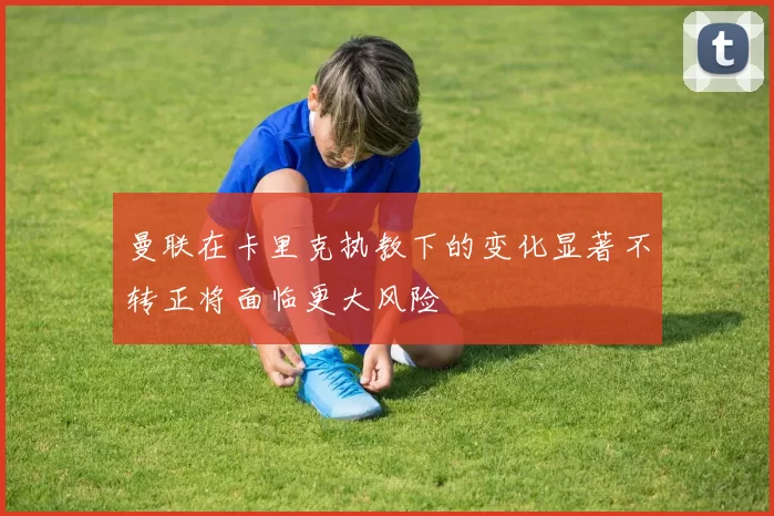 曼联在卡里克执教下的变化显著不转正将面临更大风险