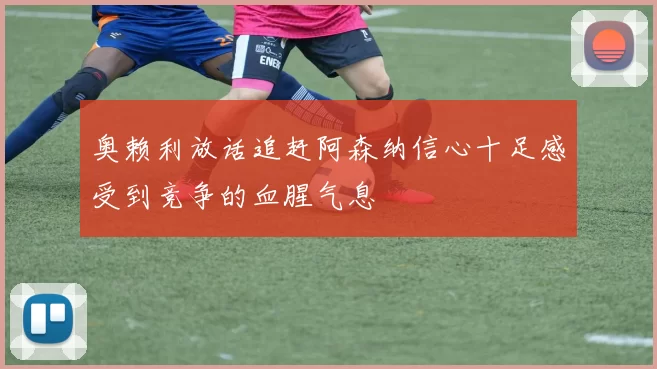 奥赖利放话追赶阿森纳信心十足感受到竞争的血腥气息