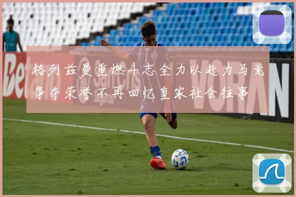 格列兹曼重燃斗志全力以赴为马竞争夺荣誉不再回忆皇家社会往事