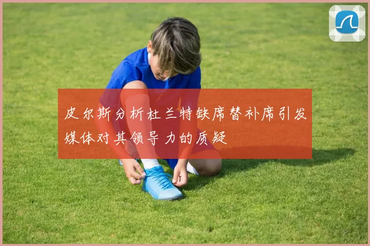 皮尔斯分析杜兰特缺席替补席引发媒体对其领导力的质疑