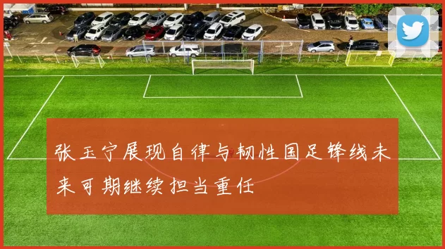 张玉宁展现自律与韧性国足锋线未来可期继续担当重任