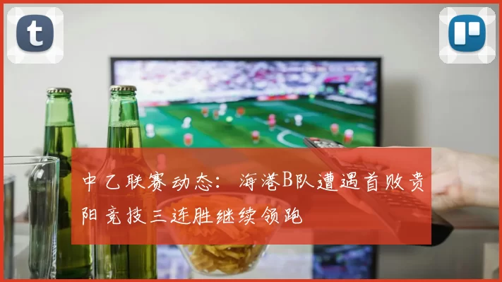 中乙联赛动态：海港B队遭遇首败贵阳竞技三连胜继续领跑