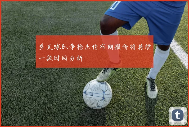 多支球队争抢杰伦布朗报价将持续一段时间分析