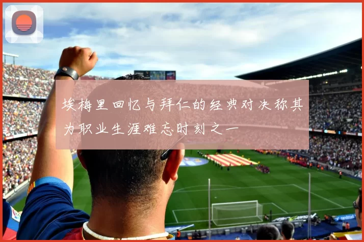 埃梅里回忆与拜仁的经典对决称其为职业生涯难忘时刻之一