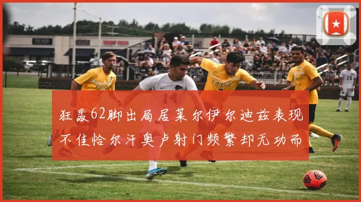 狂轰62脚出局居莱尔伊尔迪兹表现不佳恰尔汗奥卢射门频繁却无功而返