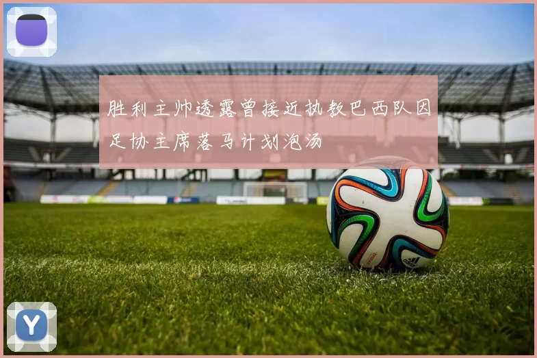 胜利主帅透露曾接近执教巴西队因足协主席落马计划泡汤