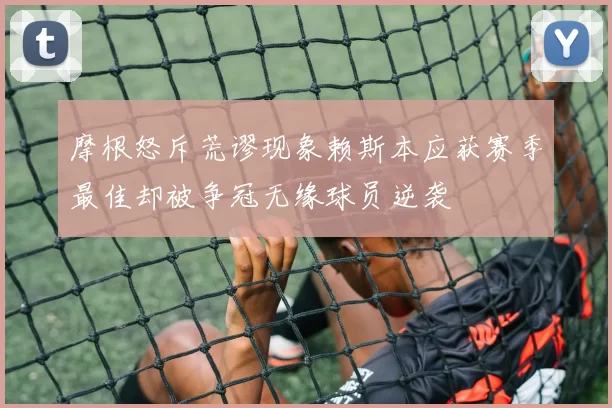 摩根怒斥荒谬现象赖斯本应获赛季最佳却被争冠无缘球员逆袭