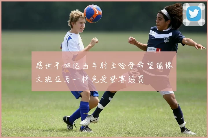 慈世平回忆当年肘击哈登希望能像文班亚马一样免受禁赛惩罚