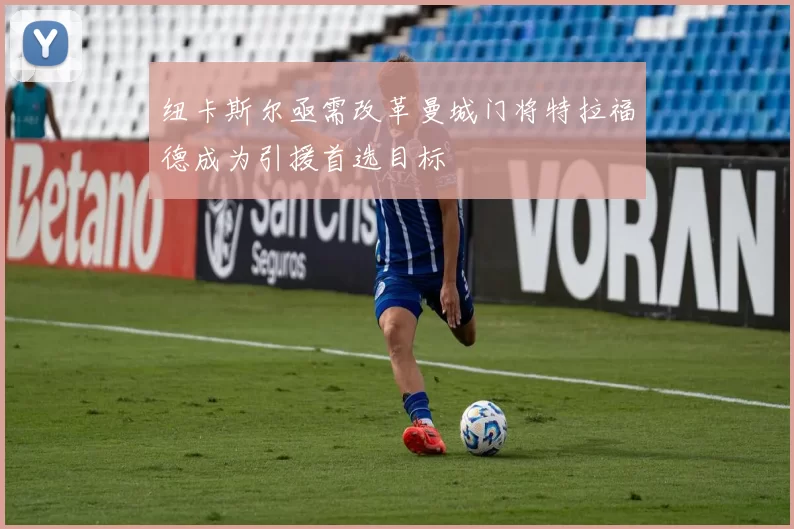 纽卡斯尔亟需改革曼城门将特拉福德成为引援首选目标